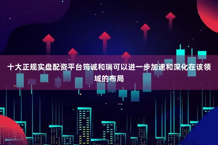 十大正规实盘配资平台筠诚和瑞可以进一步加速和深化在该领域的布局
