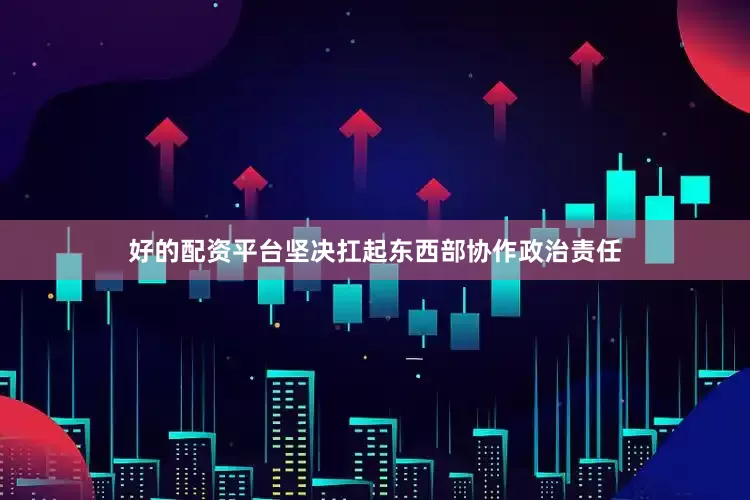 好的配资平台坚决扛起东西部协作政治责任