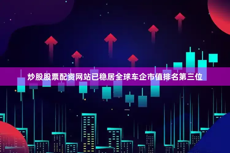 炒股股票配资网站已稳居全球车企市值排名第三位