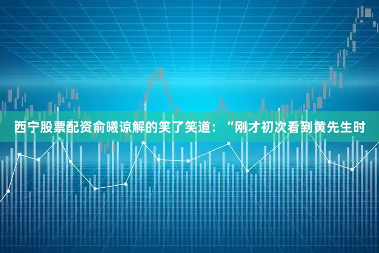 西宁股票配资俞曦谅解的笑了笑道：“刚才初次看到黄先生时