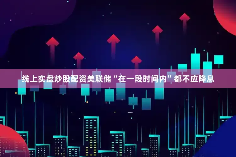 线上实盘炒股配资美联储“在一段时间内”都不应降息