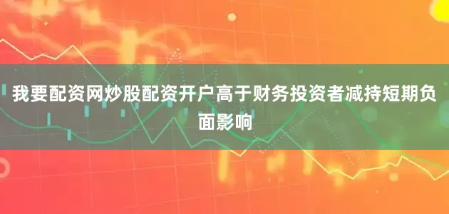 我要配资网炒股配资开户高于财务投资者减持短期负面影响