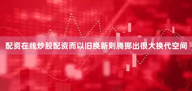 配资在线炒股配资而以旧换新则腾挪出很大换代空间