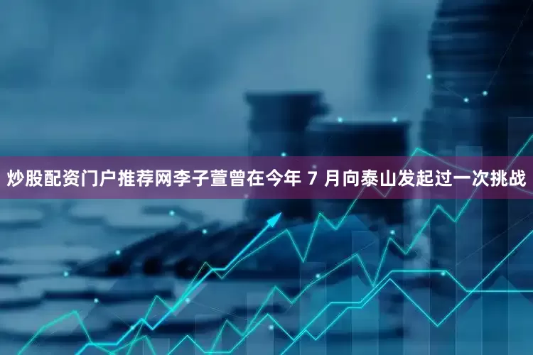 炒股配资门户推荐网李子萱曾在今年 7 月向泰山发起过一次挑战