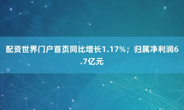 配资世界门户首页同比增长1.17%;归属净利润6.7亿元